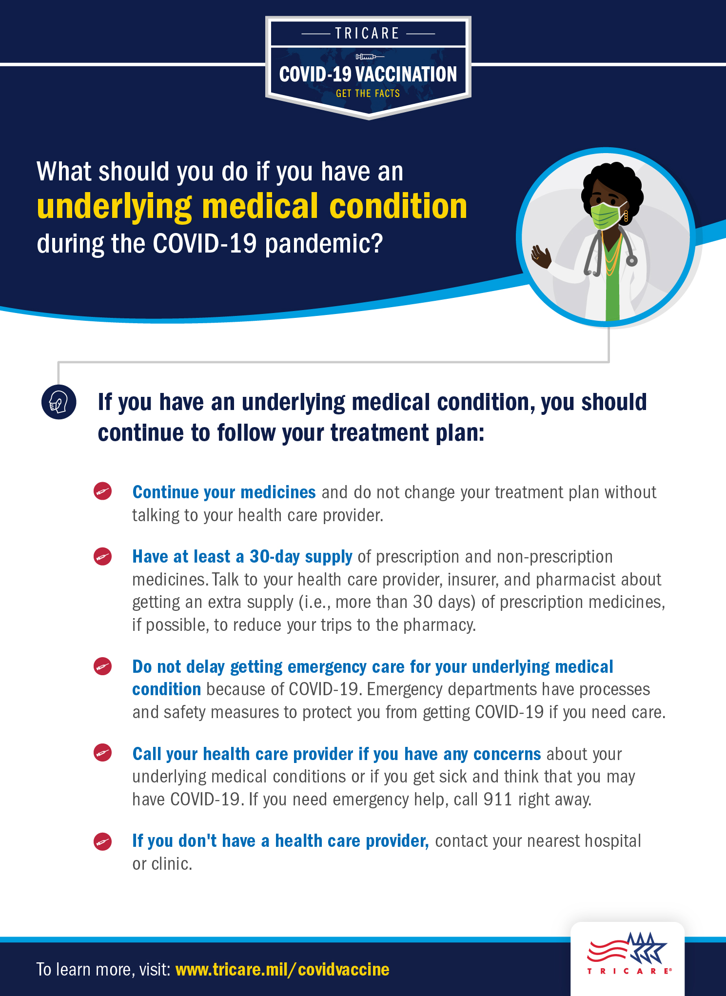 Graphic explaining how to what you should do if you have an underlying medical condition during the COVID-19 pandemic. If you have an underlying medical condition, you should continue to follow your treatment plan. Continue your medicines and do not change your treatment plan without talking to your healthcare provider. Have at least a 30-day supply of prescription and non-prescription medicines. Talk to a healthcare provider, insurer, and pharmacist about getting an extra supply (i.e., more than 30 days) of prescription medicines, if possible, to reduce your trips to the pharmacy. Do not delay getting emergency care for your underlying medical condition because of COVID-19. Emergency departments have contingency infection prevention plans to protect you from getting COVID-19 if you need care. Call your healthcare provider if you have any concerns about your underlying medical conditions or if you get sick and think that you may have COVID-19. If you need emergency help, call 911 right away. If you don’t have a healthcare provider, contact your nearest medical treatment facility or clinic.