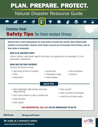 Link to Infographic: Plan. Prepare. Protect. Natural Disaster Resource Guide.  Extreme Heat Safety: Increased Risk for Heat-Related Illness. Extreme heat is when temperatures are more hot or humid than normal. Heat-related health problems are preventable, but some factors put you at increased risk for illness, such as exhaustion or heat stroke. What are the risk factors? Common risk factors include: High levels of humidity, fever, alcohol use, dehydration, prescription drugs, heart disease, poor circulation, sunburn. Follow these quick tips: Wear appropriate clothing, stay indoors, be careful during outdoor activities, pace yourself, wear sunscreen, don’t leave children or pets in parked cars, and avoid hot and heavy meals. FOR EMERGENCIES, dial 911 or go to the nearest emergency room immediately. For more extreme heat safety information, visit: https://www.cdc.gov/disasters/extremeheat. #BeReady #Prepare2Protect. TRICARE Logo.