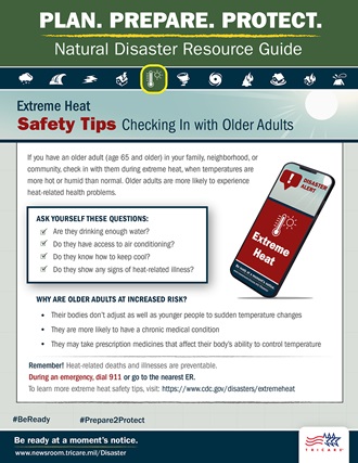 Link to Infographic: [Plan. Prepare. Protect. Natural Disaster Resource Guide. Extreme Heat Safety Tips: Checking In with Older Adults If you have an older adult (age 65 and older) in your family, neighborhood, or community, check in with them during extreme heat, when temperatures are more hot or humid than normal. Older adults are more likely to experience heat-related health problems. Ask yourself these questions: 1) Are they drinking enough water? 2) Do they have access to air conditioning? 3) Do they know how to keep cool? 4) Do they show any signs of heat-related illness? Why are older adults at increased risk? 1) Their bodies don’t adjust as well as younger people to sudden changes in temperature 2) They are more likely to have a chronic medical condition 3) They may take prescription medicines that affect their body’s ability to control temperature  Remember! Heat-related deaths and illnesses are preventable. During an emergency, dial 911 or go to the nearest emergency room. To learn more extreme heat safety tips, visit: https://www.cdc.gov/disasters/extremeheat #BeReady #Prepare2Protect www.newsroom.tricare.mil/Disaster