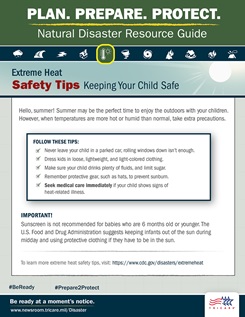 Plan. Prepare. Protect. Natural Disaster Resource Guide. Extreme Heat Safety Tips: Keeping Your Child Safe. Hello, summer! Summer may be the perfect time to enjoy the outdoors with your children. However, when temperatures are more hot or humid than normal, take extra precautions. Follow these tips: never leave your child in a parked car, rolling windows down isn’t enough; dress your kid in loose, lightweight, and light-colored clothing; make sure your child drinks plenty of fluids, and limit sugar; remember protective gear, such as hats, to prevent sunburn; and seek medical care immediately if your child shows signs of heat-related illness. Important! Sunscreen is not recommended for babies who are 6 months old or younger. The U.S. Food and Drug Administration suggests keeping infants out of the sun during mid-day and using protective clothing if they have to be in the sun. For more extreme heat safety tips, visit: https://www.cdc.gov/disasters/extremeheat. Be ready at a moment’s notice. Visit: www.newsroom.tricare.mil/Disaster. TRICARE logo.